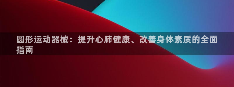 尊龙凯时网站怎么样：圆形运动器械：提升心肺健康、改善